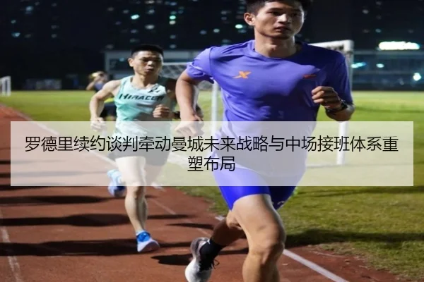 罗德里续约谈判牵动曼城未来战略与中场接班体系重塑布局